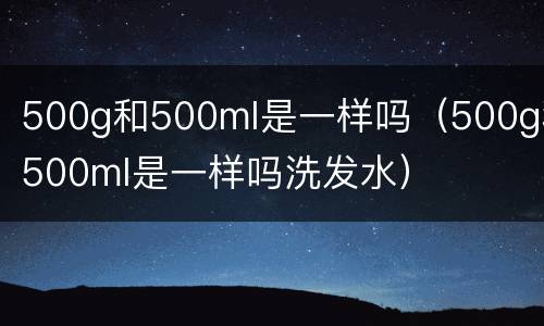 500g和500ml是一样吗（500g和500ml是一样吗洗发水）