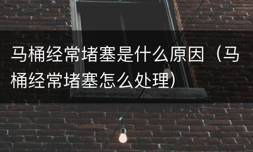马桶经常堵塞是什么原因（马桶经常堵塞怎么处理）