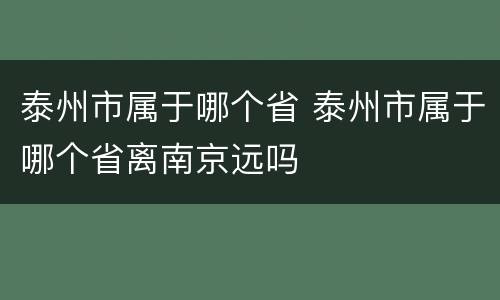 泰州市属于哪个省 泰州市属于哪个省离南京远吗