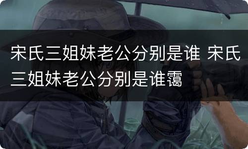 宋氏三姐妹老公分别是谁 宋氏三姐妹老公分别是谁霭