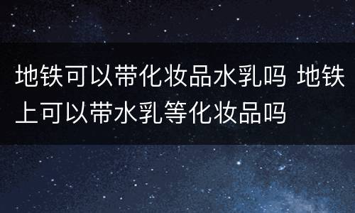 地铁可以带化妆品水乳吗 地铁上可以带水乳等化妆品吗