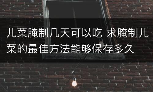儿菜腌制几天可以吃 求腌制儿菜的最佳方法能够保存多久