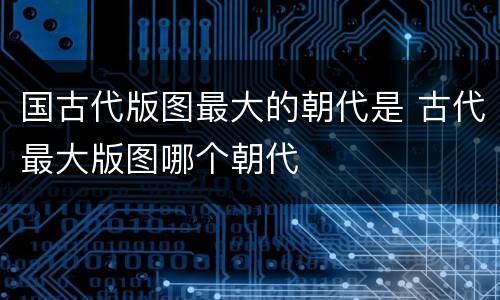 国古代版图最大的朝代是 古代最大版图哪个朝代