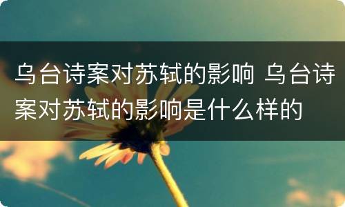 乌台诗案对苏轼的影响 乌台诗案对苏轼的影响是什么样的