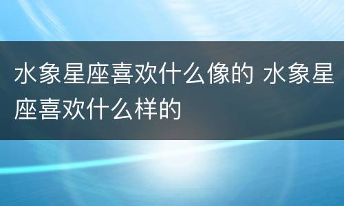 水象星座喜欢什么像的 水象星座喜欢什么样的