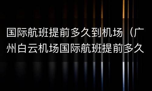 国际航班提前多久到机场（广州白云机场国际航班提前多久到机场）