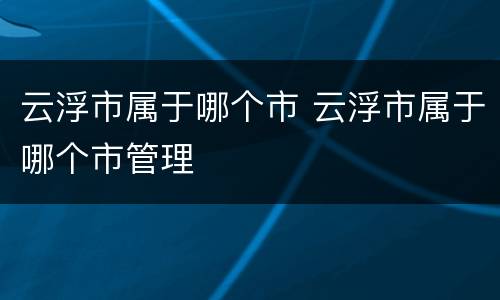 云浮市属于哪个市 云浮市属于哪个市管理