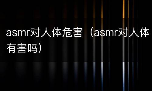 asmr对人体危害（asmr对人体有害吗）