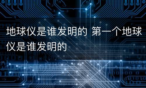 地球仪是谁发明的 第一个地球仪是谁发明的