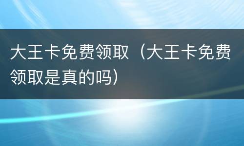 大王卡免费领取（大王卡免费领取是真的吗）