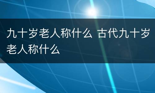 九十岁老人称什么 古代九十岁老人称什么