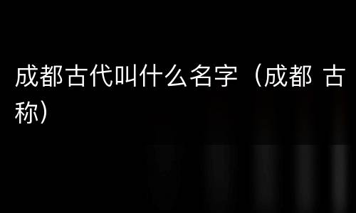 成都古代叫什么名字（成都 古称）