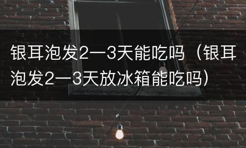 银耳泡发2一3天能吃吗（银耳泡发2一3天放冰箱能吃吗）