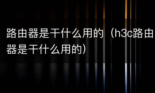 路由器是干什么用的（h3c路由器是干什么用的）