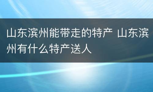 山东滨州能带走的特产 山东滨州有什么特产送人