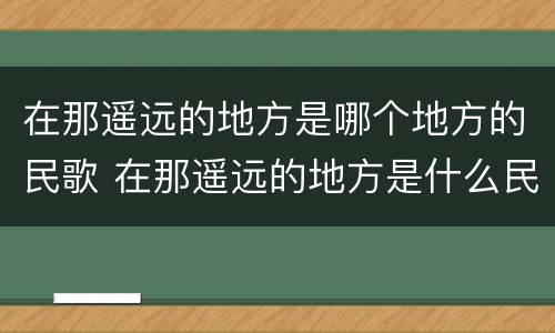 在那遥远的地方是哪个地方的民歌 在那遥远的地方是什么民歌?