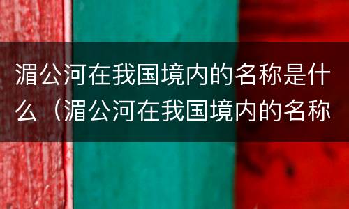 湄公河在我国境内的名称是什么（湄公河在我国境内的名称是什么河）