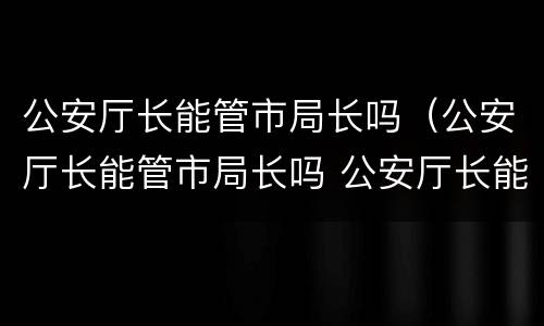 公安厅长能管市局长吗（公安厅长能管市局长吗 公安厅长能撤局长吗）