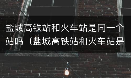 盐城高铁站和火车站是同一个站吗（盐城高铁站和火车站是在一起吗）