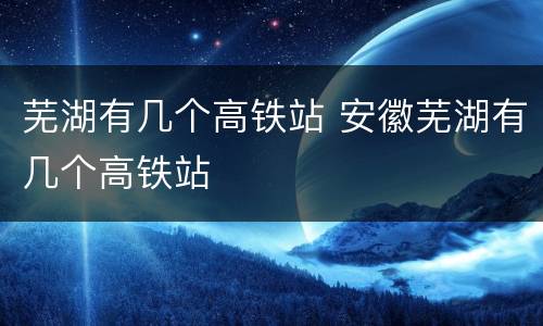 芜湖有几个高铁站 安徽芜湖有几个高铁站