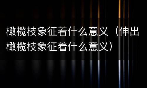 橄榄枝象征着什么意义（伸出橄榄枝象征着什么意义）