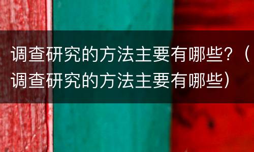 调查研究的方法主要有哪些?（调查研究的方法主要有哪些）