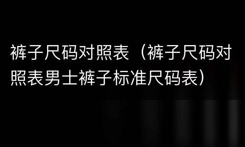 裤子尺码对照表（裤子尺码对照表男士裤子标准尺码表）