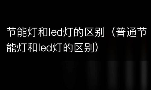 节能灯和led灯的区别（普通节能灯和led灯的区别）