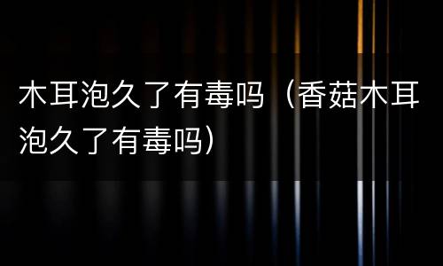 木耳泡久了有毒吗（香菇木耳泡久了有毒吗）