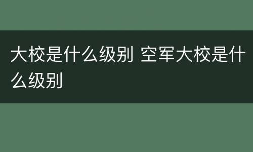 大校是什么级别 空军大校是什么级别