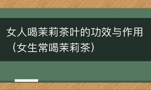 女人喝茉莉茶叶的功效与作用（女生常喝茉莉茶）