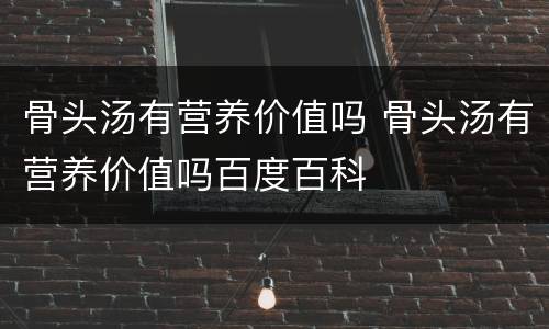 骨头汤有营养价值吗 骨头汤有营养价值吗百度百科