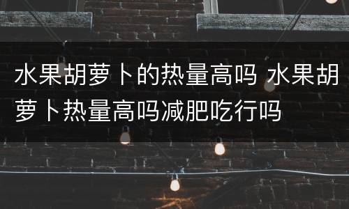 水果胡萝卜的热量高吗 水果胡萝卜热量高吗减肥吃行吗