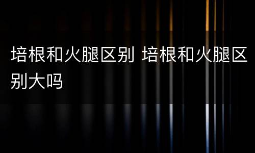 培根和火腿区别 培根和火腿区别大吗