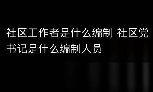 社区工作者是什么编制 社区党书记是什么编制人员