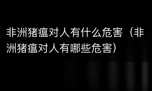 非洲猪瘟对人有什么危害（非洲猪瘟对人有哪些危害）