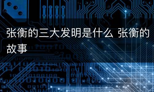 张衡的三大发明是什么 张衡的故事