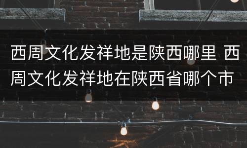 西周文化发祥地是陕西哪里 西周文化发祥地在陕西省哪个市