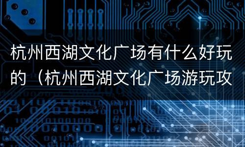 杭州西湖文化广场有什么好玩的（杭州西湖文化广场游玩攻略）