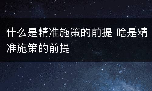 什么是精准施策的前提 啥是精准施策的前提