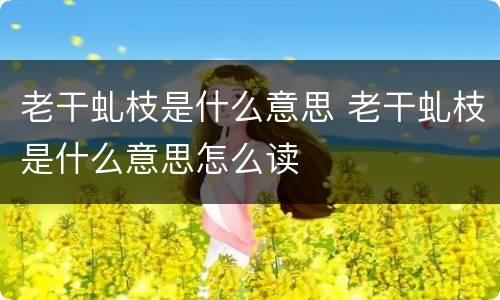 老干虬枝是什么意思 老干虬枝是什么意思怎么读