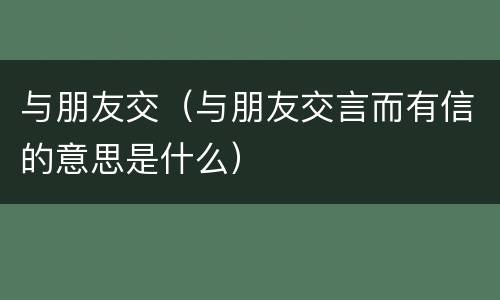 与朋友交（与朋友交言而有信的意思是什么）