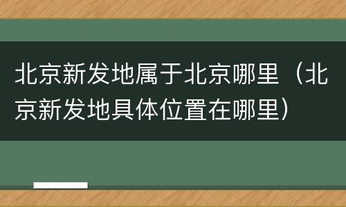 北京新发地属于北京哪里（北京新发地具体位置在哪里）