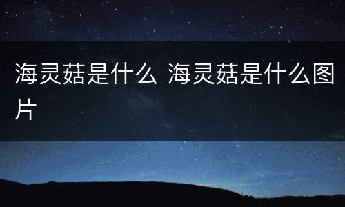 海灵菇是什么 海灵菇是什么图片