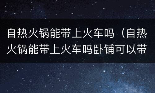 自热火锅能带上火车吗（自热火锅能带上火车吗卧铺可以带吗）