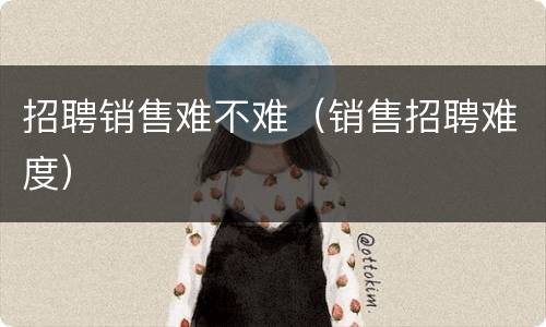招聘销售难不难（销售招聘难度）