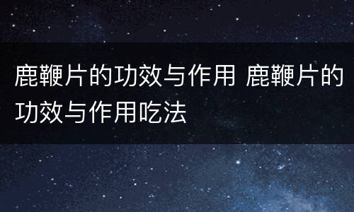 鹿鞭片的功效与作用 鹿鞭片的功效与作用吃法