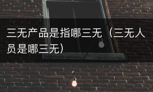 三无产品是指哪三无（三无人员是哪三无）