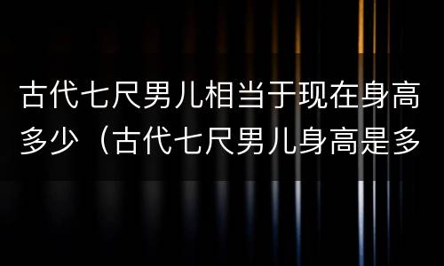 古代七尺男儿相当于现在身高多少（古代七尺男儿身高是多少）