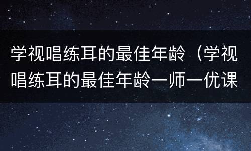 学视唱练耳的最佳年龄（学视唱练耳的最佳年龄一师一优课）